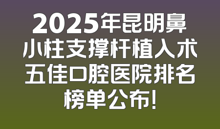 2025年昆明鼻小柱支撑杆植入术五佳口腔医院排名榜单公布！