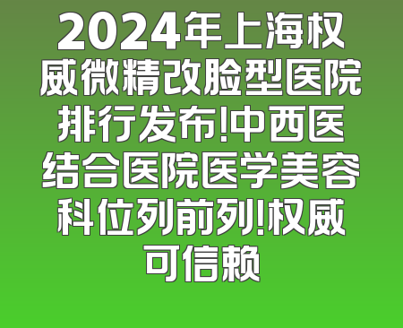 2024年上海权威微精改脸型医院排行发布！中西医结合医院医学美容科位列前列！权威可信赖