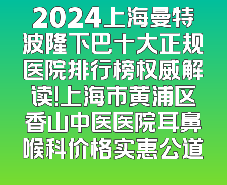 2024上海曼特波隆下巴十大正规医院排行榜权威解读！上海市黄浦区香山中医医院耳鼻喉科价格实惠公道