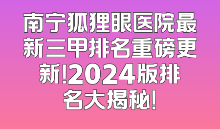 南宁狐狸眼医院最新三甲排名重磅更新！2024版排名大揭秘！