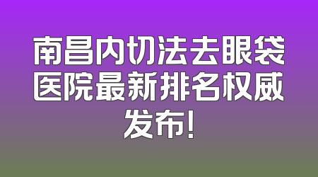 南昌内切法去眼袋医院最新排名权威发布！