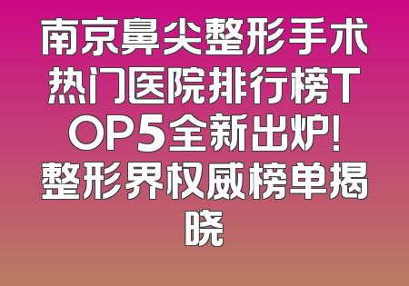 南京鼻尖整形手术热门医院排行榜TOP5全新出炉！整形界权威榜单揭晓