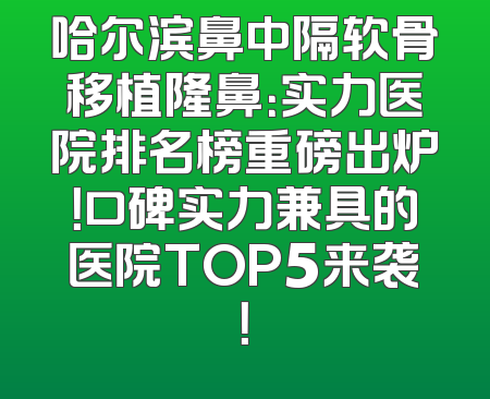 哈尔滨鼻中隔软骨移植隆鼻：实力医院排名榜重磅出炉！口碑实力兼具的医院TOP5来袭！
