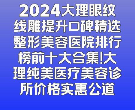 2024大理眼纹线雕提升口碑精选整形美容医院排行榜前十大合集！大理纯美医疗美容诊所价格实惠公道