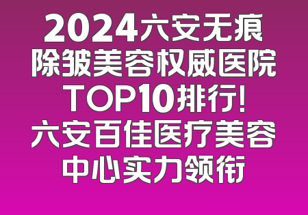 2024六安无痕除皱美容权威医院TOP10排行！六安百佳医疗美容中心实力领衔