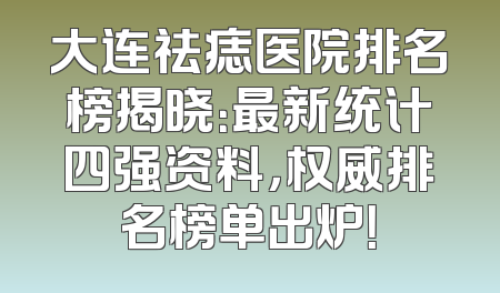 大连祛痣医院排名榜揭晓：最新统计四强资料，权威排名榜单出炉！