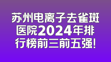 苏州电离子去雀斑医院2024年排行榜前三前五强！