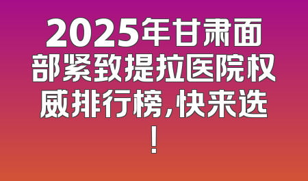 2025年甘肃面部紧致提拉医院权威排行榜，快来选！