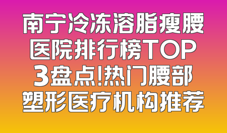 南宁冷冻溶脂瘦腰医院排行榜TOP3盘点！热门腰部塑形医疗机构推荐