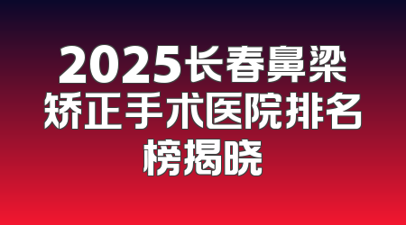 2025长春鼻梁矫正手术医院排名榜揭晓
