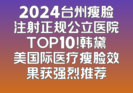 2024台州瘦脸注射正规公立医院TOP10！韩黛美国际医疗瘦脸效果获强烈推荐