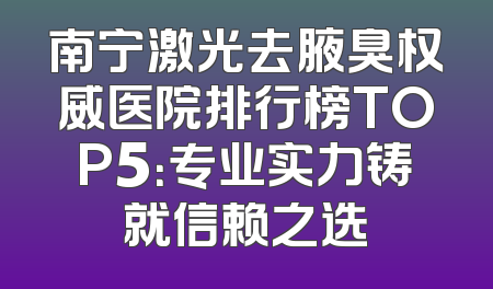 南宁激光去腋臭权威医院排行榜TOP5：专业实力铸就信赖之选