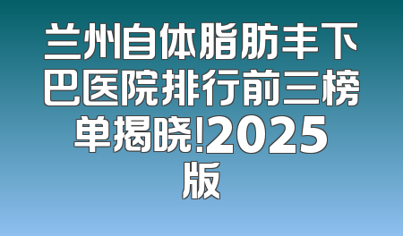 兰州自体脂肪丰下巴医院排行前三榜单揭晓！2025版