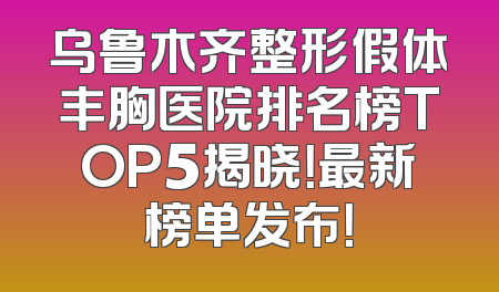 乌鲁木齐整形假体丰胸医院排名榜TOP5揭晓！最新榜单发布！