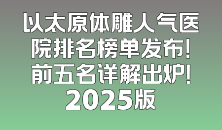以太原体雕人气医院排名榜单发布！前五名详解出炉！2025版