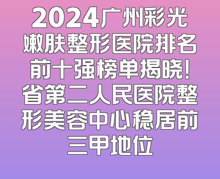 2024广州彩光嫩肤整形医院排名前十强榜单揭晓！省第二人民医院整形美容中心稳居前三甲地位