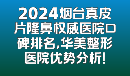 2024烟台真皮片隆鼻权威医院口碑排名，华美整形医院优势分析！