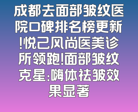 成都去面部皱纹医院口碑排名榜更新！悦己风尚医美诊所领跑！面部皱纹克星：嗨体祛皱效果显著