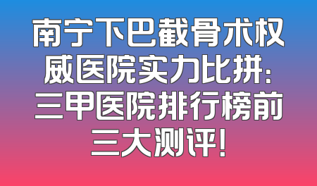 南宁下巴截骨术权威医院实力比拼：三甲医院排行榜前三大测评！