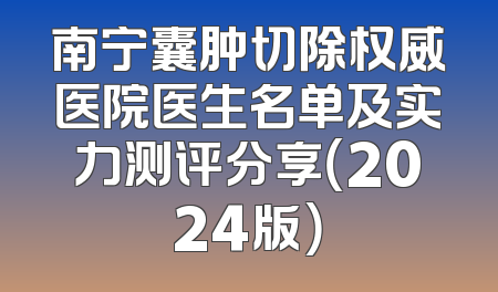 南宁囊肿切除权威医院医生名单及实力测评分享（2024版）