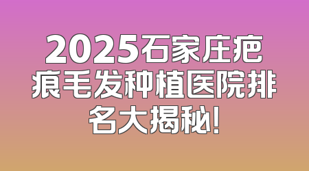 2025石家庄疤痕毛发种植医院排名大揭秘！