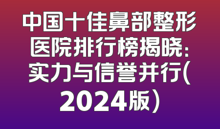 中国十佳鼻部整形医院排行榜揭晓：实力与信誉并行（2024版）