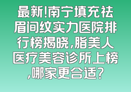 最新！南宁填充祛眉间纹实力医院排行榜揭晓，脂美人医疗美容诊所上榜，哪家更合适？