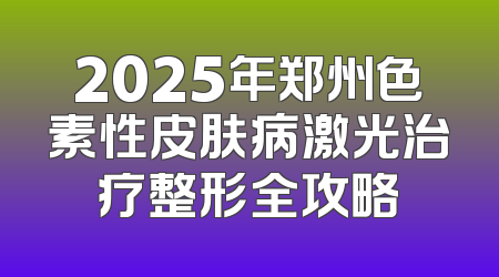 2025年郑州色素性皮肤病激光治疗整形全攻略