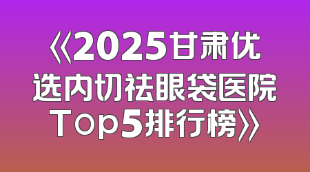《2025甘肃优选内切祛眼袋医院Top5排行榜》