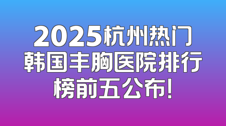 2025杭州热门韩国丰胸医院排行榜前五公布！