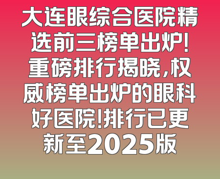 大连眼综合医院精选前三榜单出炉！重磅排行揭晓，权威榜单出炉的眼科好医院！排行已更新至2025版