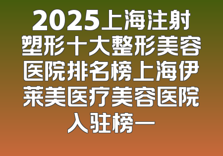 2025上海注射塑形十大整形美容医院排名榜上海伊莱美医疗美容医院入驻榜一