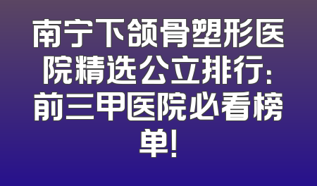 南宁下颌骨塑形医院精选公立排行：前三甲医院必看榜单！