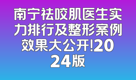 南宁祛咬肌医生实力排行及整形案例效果大公开！2024版