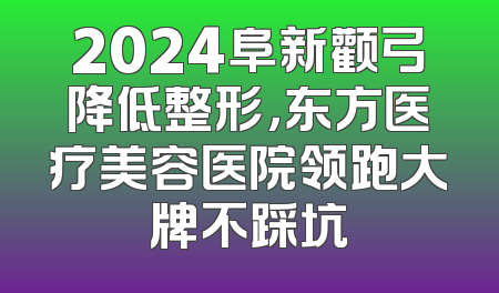 2024阜新颧弓降低整形，东方医疗美容医院领跑大牌不踩坑