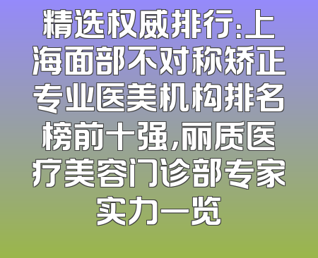 精选权威排行：上海面部不对称矫正专业医美机构排名榜前十强，丽质医疗美容门诊部专家实力一览
