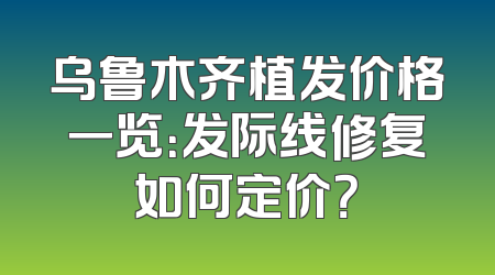 乌鲁木齐植发价格一览：发际线修复如何定价？