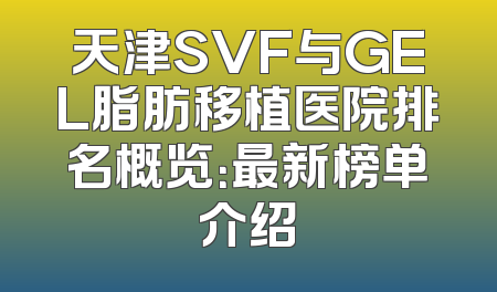 天津SVF与GEL脂肪移植医院排名概览：最新榜单介绍