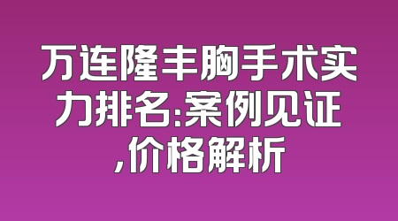 万连隆丰胸手术实力排名：案例见证，价格解析