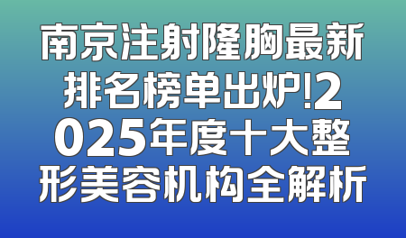南京注射隆胸最新排名榜单出炉！2025年度十大整形美容机构全解析