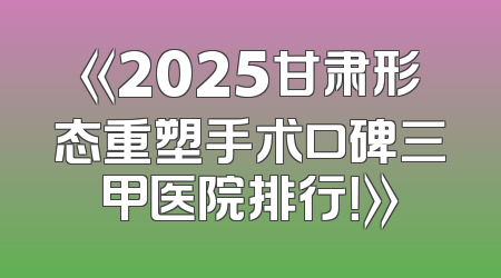 《2025甘肃形态重塑手术口碑三甲医院排行！》