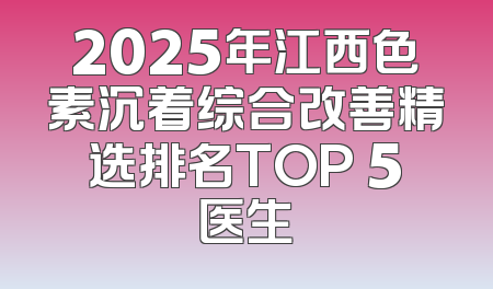 2025年江西色素沉着综合改善精选排名TOP 5医生