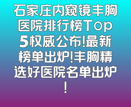 石家庄内窥镜丰胸医院排行榜Top5权威公布！最新榜单出炉！丰胸精选好医院名单出炉！