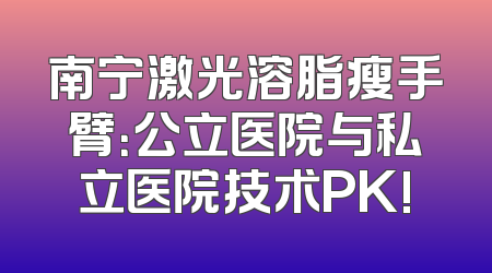 南宁激光溶脂瘦手臂：公立医院与私立医院技术PK!