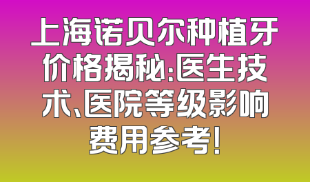 上海诺贝尔种植牙价格揭秘：医生技术、医院等级影响费用参考！