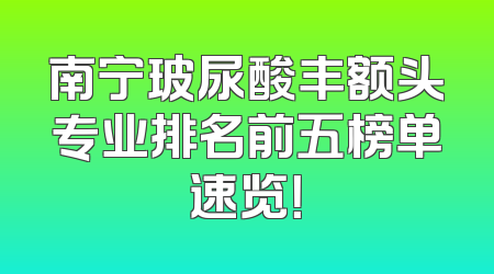 南宁玻尿酸丰额头专业排名前五榜单速览！