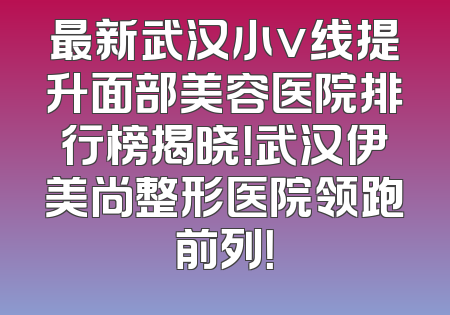 最新武汉小v线提升面部美容医院排行榜揭晓！武汉伊美尚整形医院领跑前列！