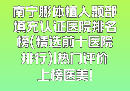 南宁膨体植入颞部填充认证医院排名榜(精选前十医院排行）｜热门评价上榜医美！