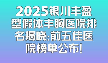 2025银川丰盈型假体丰胸医院排名揭晓：前五佳医院榜单公布！