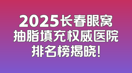 2025长春眼窝抽脂填充权威医院排名榜揭晓！